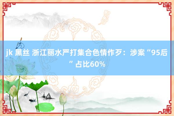 jk 黑丝 浙江丽水严打集合色情作歹：涉案“95后”占比60%