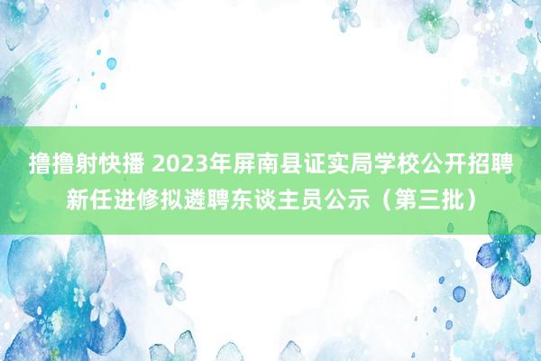 撸撸射快播 2023年屏南县证实局学校公开招聘新任进修拟遴聘东谈主员公示（第三批）