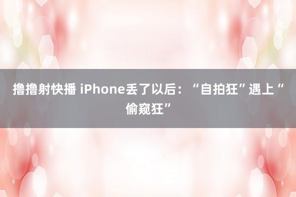 撸撸射快播 iPhone丢了以后：“自拍狂”遇上“偷窥狂”